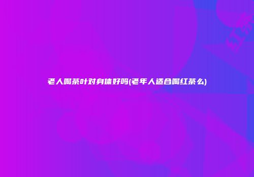 老人喝茶叶对身体好吗(老年人适合喝红茶么)