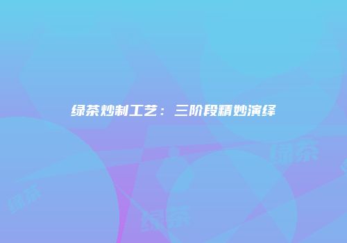 绿茶炒制工艺：三阶段精妙演绎