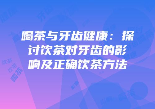 喝茶与牙齿健康：探讨饮茶对牙齿的影响及正确饮茶方法