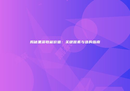 揭秘黑茶收藏价值：关键因素与选购指南
