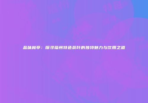 品味林亭：探寻福州特色茶叶的独特魅力与饮用之道