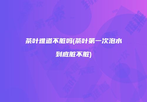 茶叶难道不脏吗(茶叶第一次泡水到底脏不脏)