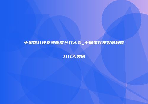 中国茶叶按发酵程度分几大类_中国茶叶按发酵程度分几大类别