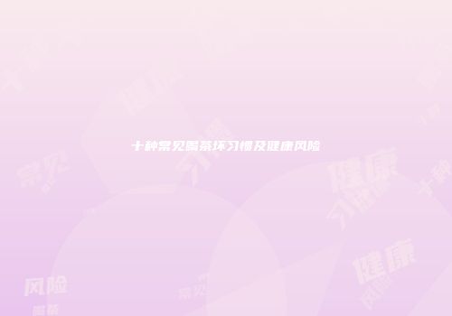 十种常见喝茶坏习惯及健康风险