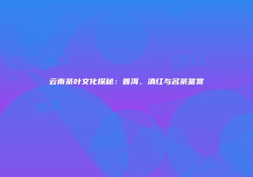 云南茶叶文化探秘：普洱、滇红与名茶鉴赏