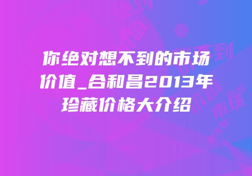 你绝对想不到的市场价值_合和昌2013年珍藏价格大介绍