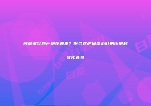 白毫银针的产地在哪里？探寻这种珍贵茶叶的历史和文化背景