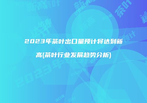 2023年茶叶出口量预计将达到新高(茶叶行业发展趋势分析)
