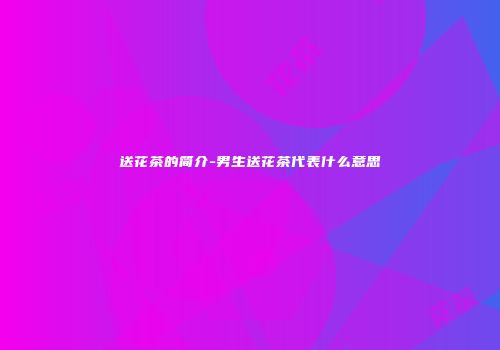 送花茶的简介-男生送花茶代表什么意思