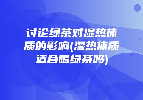 讨论绿茶对湿热体质的影响(湿热体质适合喝绿茶吗)