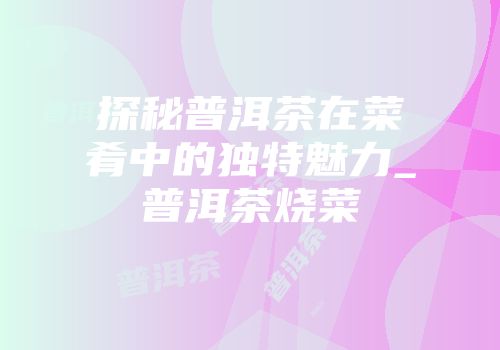 探秘普洱茶在菜肴中的独特魅力_普洱茶烧菜