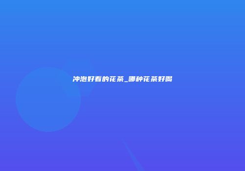 冲泡好看的花茶_哪种花茶好喝