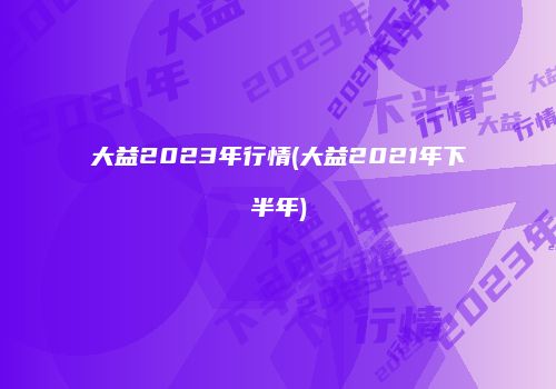 大益2023年行情(大益2021年下半年)