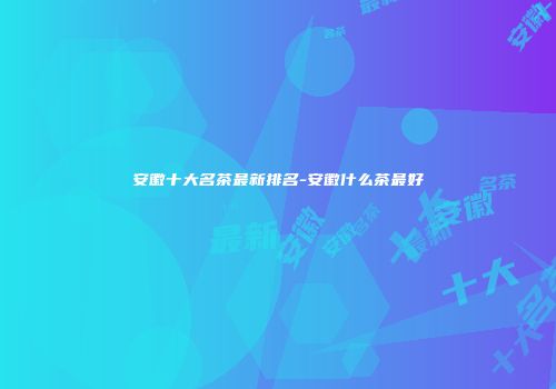 安徽十大名茶最新排名-安徽什么茶最好