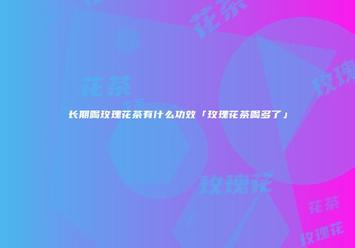 长期喝玫瑰花茶有什么功效「玫瑰花茶喝多了」