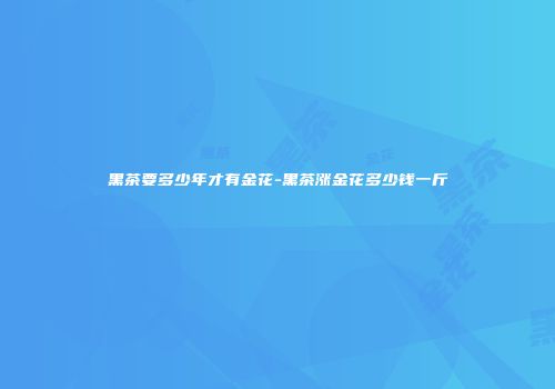 黑茶要多少年才有金花-黑茶涨金花多少钱一斤