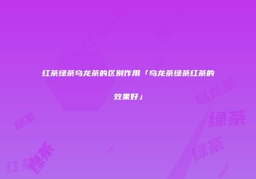 红茶绿茶乌龙茶的区别作用「乌龙茶绿茶红茶的效果好」