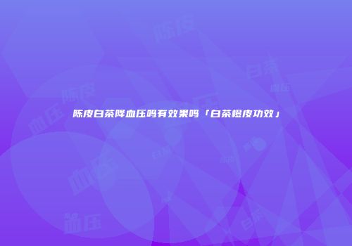 陈皮白茶降血压吗有效果吗「白茶橙皮功效」