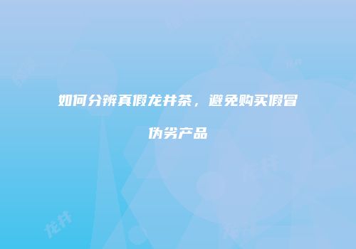 如何分辨真假龙井茶，避免购买假冒伪劣产品