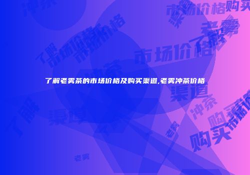 了解老雾茶的市场价格及购买渠道,老雾冲茶价格