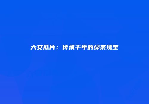 六安瓜片：传承千年的绿茶瑰宝