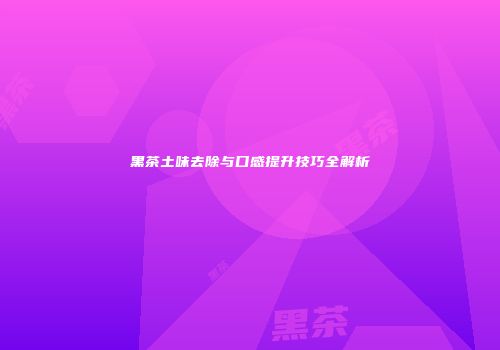 黑茶土味去除与口感提升技巧全解析