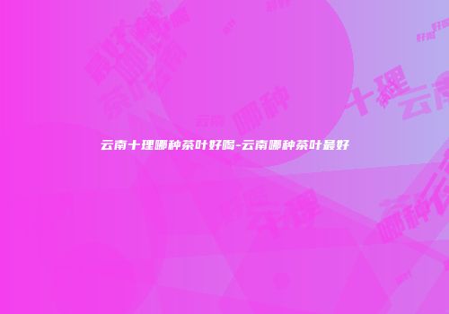 云南十理哪种茶叶好喝-云南哪种茶叶最好
