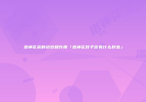 洛神花茶的功效和作用「洛神花对子宫有什么好处」