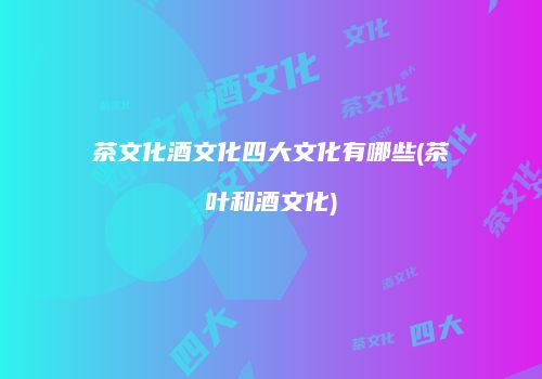 茶文化酒文化四大文化有哪些(茶叶和酒文化)