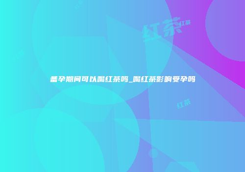 备孕期间可以喝红茶吗_喝红茶影响受孕吗