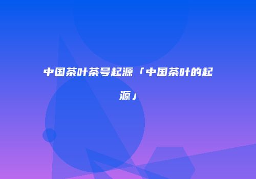 中国茶叶茶号起源「中国茶叶的起源」