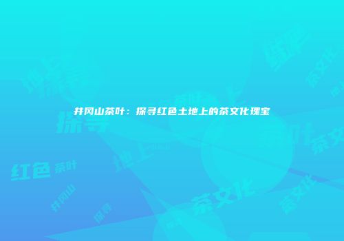 井冈山茶叶：探寻红色土地上的茶文化瑰宝