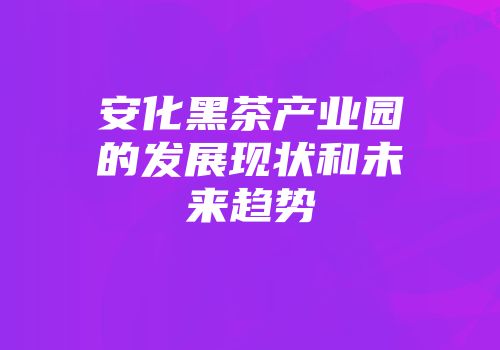 安化黑茶产业园的发展现状和未来趋势