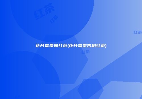 花开富贵属红茶(花开富贵古树红茶)