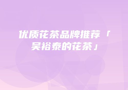 优质花茶品牌推荐「吴裕泰的花茶」