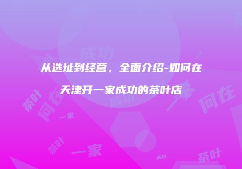 从选址到经营，全面介绍-如何在天津开一家成功的茶叶店
