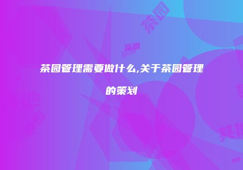 茶园管理需要做什么,关于茶园管理的策划