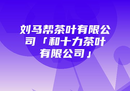 刘马帮茶叶有限公司「和十力茶叶有限公司」