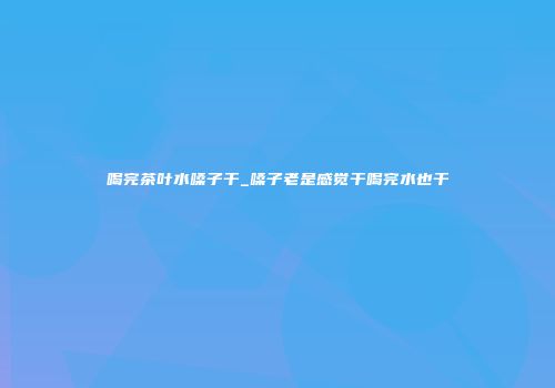 喝完茶叶水嗓子干_嗓子老是感觉干喝完水也干