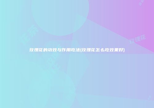 玫瑰花的功效与作用吃法(玫瑰花怎么吃效果好)