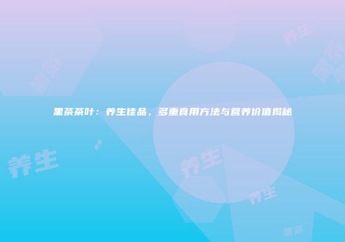 黑茶茶叶：养生佳品，多重食用方法与营养价值揭秘