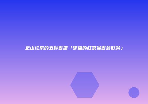 正山红茶的五种香型「哪里的红茶最香最好喝」