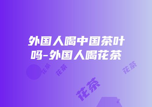 外国人喝中国茶叶吗-外国人喝花茶