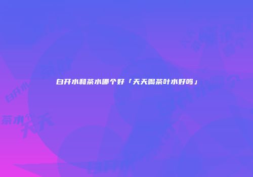 白开水和茶水哪个好「天天喝茶叶水好吗」