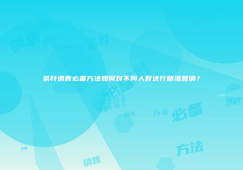 茶叶销售必备方法如何对不同人群进行精准营销？