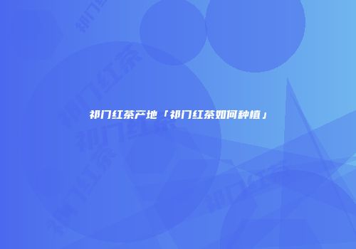 祁门红茶产地「祁门红茶如何种植」