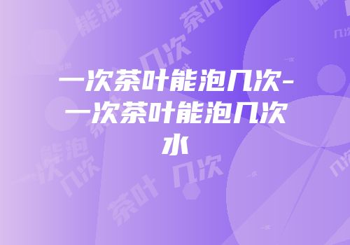 一次茶叶能泡几次-一次茶叶能泡几次水