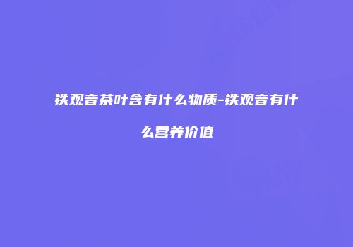 铁观音茶叶含有什么物质-铁观音有什么营养价值