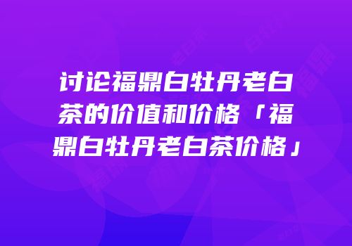 讨论福鼎白牡丹老白茶的价值和价格「福鼎白牡丹老白茶价格」