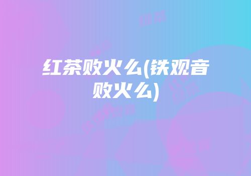 红茶败火么(铁观音败火么)